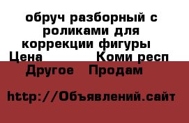 обруч разборный с роликами для коррекции фигуры › Цена ­ 1 000 - Коми респ. Другое » Продам   